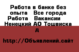 Работа в банке без опыта - Все города Работа » Вакансии   . Ненецкий АО,Тошвиска д.